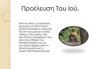Προέλευση Του Ιού.
Από την άλλη, ο στενότερος
συγγενής του HIV-2 είναι ο
SIV(smm) δηλαδή ο υπότυπος
του SIV που μολύνει το είδος
πιθήκου Cercosebus atys
atys ("Sooty mangabey") που
είναι ένας πίθηκος του
Παλαιού Κόσμου που ζει
στη Δυτική Αφρική (από τη
Νότια Σενεγάλη έως τη
Δυτική Ακτή Ελεφαντοστού).

 