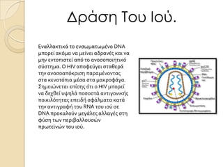 Δράση Του Ιού.
Εναλλακτικϊ το ενςωματωμϋνο DNA
μπορεύ ακόμα να μεύνει αδρανϋσ και να
μην εντοπιςτεύ από το ανοςοποιητικό
ςύςτημα. Ο HIV αποφεύγει ςταθερϊ
την ανοςοαπόκριςη παραμϋνοντασ
ςτα κενοτόπια μϋςα ςτα μακροφϊγα.
Σημειώνεται επύςησ ότι ο HIV μπορεύ
να δεχθεύ υψηλϊ ποςοςτϊ αντιγονικόσ
ποικιλότητασ επειδό ςφϊλματα κατϊ
την αντιγραφό του RNA του ιού ςε
DNA προκαλούν μεγϊλεσ αλλαγϋσ ςτη
φύςη των περιβαλλουςών
πρωτεώνών του ιού.

 
