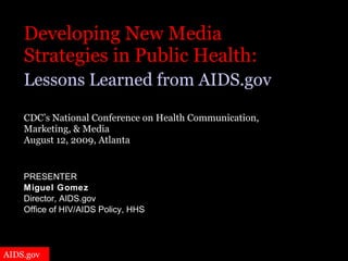 Developing New Media  Strategies in Public Health:   Lessons Learned from AIDS.gov   CDC’s National Conference on Health Communication,  Marketing, & Media  August 12, 2009, Atlanta PRESENTER Miguel Gomez Director, AIDS.gov Office of HIV/AIDS Policy, HHS 