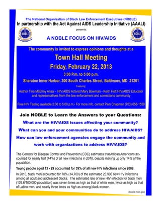 The National Organization of Black Law Enforcement Executives (NOBLE)
In partnership with the Act Against AIDS Leadership Initiative (AAALI)
                                             presents:


                       A NOBLE FOCUS ON HIV/AIDS

         The community is invited to express opinions and thoughts at a

                             Town Hall Meeting
                         Friday, February 22, 2013
                                   3:00 P.m. to 5:00 p.m.
     Sheraton Inner Harbor, 300 South Charles Street, Baltimore, MD 21201
                                             Featuring:

  Author Tina McElroy Ansa - HIV/AIDS Activist Mary Bowman - Keith Holt HIV/AIDS Educator
           and representatives from the law enforcement and corrections community

 Free HIV Testing available 2:00 to 5:00 p.m.- For more info. contact Pam Chapman (703) 658-1529


  Join NOBLE to Learn the Answers to your Questions:
     What are the HIV/AIDS issues affecting your community?
 What can you and your communities do to address HIV/AIDS?
How can law enforcement agencies engage the community and
             work with organizations to address HIV/AIDS?

The Centers for Disease Control and Prevention (CDC) estimates that African Americans ac-
counted for nearly half (44%) of all new infections in 2010, despite making up only 14% of the
population.
Young people aged 13 - 29 accounted for 39% of all new HIV infections since 2009.
In 2010, black men accounted for 70% (14,700) of the estimated 20,900 new HIV infections
among all adult and adolescent blacks. The estimated rate of new HIV infection for black men
(103.6/100,000 population) was seven times as high as that of white men, twice as high as that
of Latino men, and nearly three times as high as among black women.
                                                                                    (Source: CDC.gov)
 