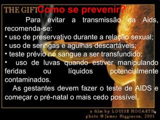 Como se prevenir? Para evitar a transmissão da Aids, recomenda-se: uso de preservativo durante a relação sexual; uso de seringas e agulhas descartáveis; teste prévio no sangue a ser transfundido; uso de luvas quando estiver manipulando feridas ou líquidos potencialmente contaminados. As gestantes devem fazer o teste de AIDS e começar o pré-natal o mais cedo possível . G 