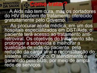 Como tratar? A Aids não tem cura, mas os portadores do HIV dispõem de tratamento oferecido gratuitamente pelo Governo.  Ao procurar ajuda médica, em um dos hospitais especializados em DST/Aids, o paciente terá acesso ao tratamento anti-retroviral. Os objetivos do tratamento são prolongar a sobrevida e melhorar a qualidade de vida do paciente, pela redução da carga viral e reconstituição do sistema imunológico. O atendimento é garantido pelo SUS, por meio de ampla rede de serviços. H H 