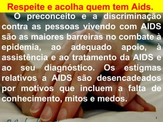 Respeite e acolha quem tem Aids.   O preconceito e a discriminação contra as pessoas vivendo com AIDS são as maiores barreiras no combate à epidemia, ao adequado apoio, à assistência e ao tratamento da AIDS e ao seu diagnóstico. Os estigmas relativos a AIDS são desencadeados por motivos que incluem a falta de conhecimento, mitos e medos.  I 