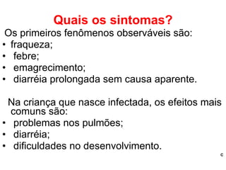 Quais os sintomas? Os primeiros fenômenos observáveis são: fraqueza; febre; emagrecimento; diarréia prolongada sem causa aparente. Na criança que nasce infectada, os efeitos mais comuns são: problemas nos pulmões; diarréia; dificuldades no desenvolvimento. C 