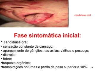 Fase sintomática inicial: candidíase oral; sensação constante de cansaço; aparecimento de gânglios nas axilas; virilhas e pescoço; diarréia; febre;  fraqueza orgânica;  transpirações noturnas e perda de peso superior a 10%.  D candidíase oral 