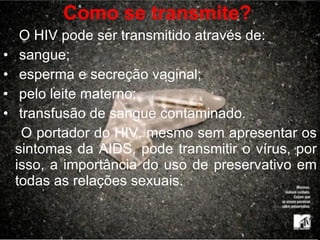 Como se transmite?   O HIV pode ser transmitido através de: sangue; esperma e secreção vaginal; pelo leite materno; transfusão de sangue contaminado.  O portador do HIV, mesmo sem apresentar os sintomas da AIDS, pode transmitir o vírus, por isso, a importância do uso de preservativo em todas as relações sexuais. F 