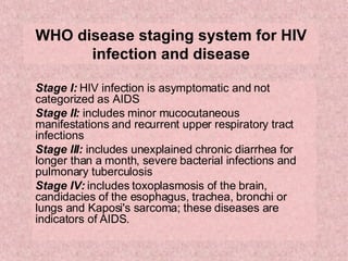 WHO disease staging system for HIV infection and disease Stage I:  HIV infection is asymptomatic and not categorized as AIDS  Stage II:  includes minor mucocutaneous manifestations and recurrent upper respiratory tract infections  Stage III:  includes unexplained chronic diarrhea for longer than a month, severe bacterial infections and pulmonary tuberculosis  Stage IV:  includes toxoplasmosis of the brain, candidacies of the esophagus, trachea, bronchi or lungs and Kaposi's sarcoma; these diseases are indicators of AIDS.  