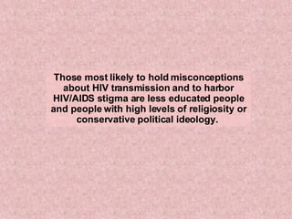 Those most likely to hold misconceptions about HIV transmission and to harbor HIV/AIDS stigma are less educated people and people with high levels of religiosity or conservative political ideology.  