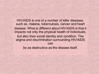 HIV/AIDS is one of a number of killer diseases, such as, malaria, tuberculosis, cancer and heart disease. What is different about HIV/AIDS is that it impacts not only the physical health of individuals, but also their social identity and condition. The stigma and discrimination surrounding HIV/AIDS can be as destructive as the disease itself. 