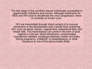 The late stage of the condition leaves individuals susceptible to opportunistic infections and tumors. Although treatments for AIDS and HIV exist to decelerate the virus' progression, there is currently no known cure.  HIV are transmitted through direct contact of a mucous membrane or the bloodstream with a bodily fluid containing HIV, such as blood, semen, vaginal fluid, preseminal fluid, and breast milk. This transmission can come in the form of anal, vaginal or oral sex, blood transfusion, contaminated hypodermic needles, exchange between mother and baby during pregnancy, childbirth, or breastfeeding, or other exposure to one of the above bodily fluids.  