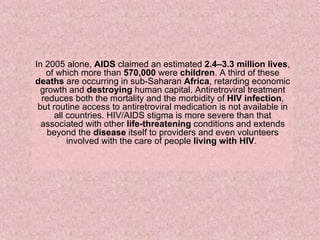 In 2005 alone,  AIDS  claimed an estimated  2.4–3.3 million lives , of which more than  570,000  were  children . A third of these  deaths  are occurring in sub-Saharan  Africa , retarding economic growth and  destroying  human capital. Antiretroviral treatment reduces both the mortality and the morbidity of  HIV infection , but routine access to antiretroviral medication is not available in all countries. HIV/AIDS stigma is more severe than that associated with other  life-threatening  conditions and extends beyond the  disease  itself to providers and even volunteers involved with the care of people  living with HIV .  