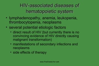 HIV-associated diseases of hematopoietic system lymphadenopathy, anemia, leukopenia, thrombocytopenia, neoplasms several potential etiologic factors direct result of HIV (but currently there is no convincing evidence of HIV directly causing malignant transformation) manifestations of secondary infections and neoplasms side effects of therapy www.freelivedoctor.com 