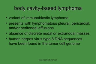 body cavity-based lymphoma variant of immunoblastic lymphoma presents with lymphomatous pleural, pericardial, and/or peritoneal effusions absence of discrete nodal or extranodal masses human herpes virus type 8 DNA sequences have been found in the tumor cell genome www.freelivedoctor.com 