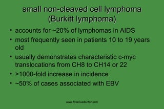 small non-cleaved cell lymphoma (Burkitt lymphoma) accounts for ~20% of lymphomas in AIDS most frequently seen in patients 10 to 19 years old usually demonstrates characteristic c-myc translocations from CH8 to CH14 or 22 >1000-fold increase in incidence ~50% of cases associated with EBV www.freelivedoctor.com 