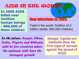 AIDS IN THE WORLD
In 2005 AIDS
killed over
3million           New infections in 2005:
human beings
- 600,000 of       Total in the world: 5million (4.2
them children      million adults; 800,000 children)

In the future, Russia, China, Senegal, Uganda and
India, Nigeria and Ethiopia Cambodia show the
will be five countries where first signs of success
 the epidemic will have the against the spread of
                                      AIDS
      strongest growth.
 