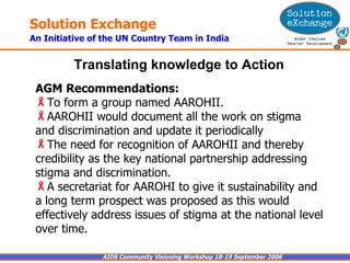 AGM Recommendations:   To form a group named AAROHII.  AAROHII would document all the work on stigma and discrimination and update it periodically The need for recognition of AAROHII and thereby credibility as the key national partnership addressing stigma and discrimination.  A secretariat for AAROHI to give it sustainability and a long term prospect was proposed as this would effectively address issues of stigma at the national level over time. Translating knowledge to Action   