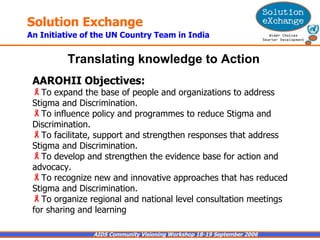 AAROHII Objectives:   To expand the base of people and organizations to address Stigma and Discrimination. To influence policy and programmes to reduce Stigma and Discrimination. To facilitate, support and strengthen responses that address Stigma and Discrimination.  To develop and strengthen the evidence base for action and advocacy.  To recognize new and innovative approaches that has reduced Stigma and Discrimination. To organize regional and national level consultation meetings for sharing and learning Translating knowledge to Action   