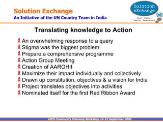 An overwhelming response to a query Stigma was the biggest problem Prepare a comprehensive programme Action Group Meeting  Creation of AAROHII  Maximize their impact individually and collectively  Drawn up constitution, objectives & a vision for India  Project translates objectives into activities  Nominated itself for the first Red Ribbon Award  Translating knowledge to Action   