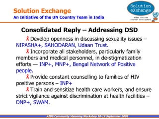 Consolidated Reply – Addressing DSD Develop openness in discussing sexuality issues –  NIPASHA+, SAHODARAN, Udaan Trust. Incorporate all stakeholders, particularly family members and medical personnel, in de-stigmatization efforts —  INP+, MNP+, Bengal Network of Positive people. Provide constant counselling to families of HIV positive persons –  INP+ Train and sensitize health care workers, and ensure strict vigilance against discrimination at health facilities –  DNP+, SWAM . 