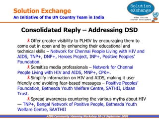 Consolidated Reply – Addressing DSD Offer greater visibility to PLHIV by encouraging them to come out in open and by enhancing their educational and technical skills –  Network for Chennai People Living with HIV and AIDS, TNP+, DNP+, Heroes Project, INP+, Positive Peoples’ Foundation. Sensitize media professionals –  Network for Chennai People Living with HIV and AIDS, MNP+, CPK+. Simplify information on HIV and AIDS, making it user friendly and avoiding fear-based messages –  Positive Peoples’ Foundation, Bethesda Youth Welfare Centre, SATHII, Udaan Trust . Spread awareness countering the various myths about HIV —  TNP+, Bengal Network of Positive People, Bethesda Youth Welfare Centre, SAATHII 