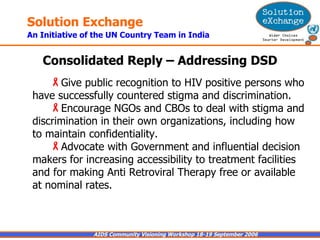 Consolidated Reply – Addressing DSD Give public recognition to HIV positive persons who have successfully countered stigma and discrimination. Encourage NGOs and CBOs to deal with stigma and discrimination in their own organizations, including how to maintain confidentiality. Advocate with Government and influential decision makers for increasing accessibility to treatment facilities and for making Anti Retroviral Therapy free or available at nominal rates. 