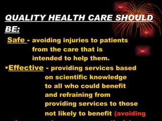 QUALITY HEALTH CARE SHOULD BE:   Safe  -  avoiding injuries to patients    from the care that is    intended to help them. • Effective  -  providing services based    on scientific knowledge    to all who could benefit    and refraining from    providing services to those    not likely to benefit   (avoiding  under use  and  overuse , respectively). 