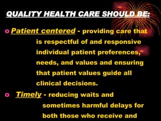 QUALITY HEALTH CARE SHOULD BE: Patient centered  -  providing care that  is respectful of and responsive  individual patient preferences,  needs, and values and ensuring  that patient values guide all  clinical decisions. Timely  -  reducing waits and  sometimes harmful delays for  both those who receive and  those who give care. 