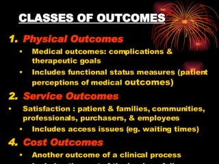 CLASSES OF OUTCOMES Physical Outcomes Medical outcomes: complications & therapeutic goals Includes functional status measures (patient perceptions of medical  outcomes) Service Outcomes Satisfaction : patient & families, communities, professionals, purchasers, & employees Includes access issues (eg. waiting times) Cost Outcomes Another outcome of a clinical process Includes the cost of the burden of disease. 