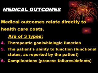 MEDICAL OUTCOMES Medical outcomes relate directly to health care costs. Are of 3 types: Therapeutic goals/biologic function The patient’s ability to function (functional status, as reported by the patient) Complications (process failures/defects) 