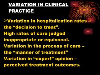 VARIATION IN CLINICAL PRACTICE Variation in hospitalization rates – the “decision to treat”. High rates of care judged inappropriate or equivocal. Variation in the process of care – the “manner of treatment” Variation in “expert” opinion – perceived treatment outcomes. 