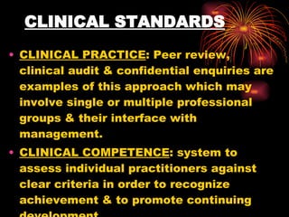 CLINICAL STANDARDS CLINICAL PRACTICE : Peer review, clinical audit & confidential enquiries are examples of this approach which may involve single or multiple professional groups & their interface with management. CLINICAL COMPETENCE : system to assess individual practitioners against clear criteria in order to recognize achievement & to promote continuing development. 