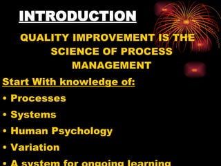 INTRODUCTION QUALITY IMPROVEMENT IS THE SCIENCE OF PROCESS MANAGEMENT Start With knowledge of: Processes Systems Human Psychology Variation A system for ongoing learning   