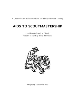 A Guidebook for Scoutmasters on the Theory of Scout Training
AIDS TO SCOUTMASTERSHIP
Lord Baden-Powell of Gilwell
Founder of the Boy Scout Movement
Originally Published 1919
 
