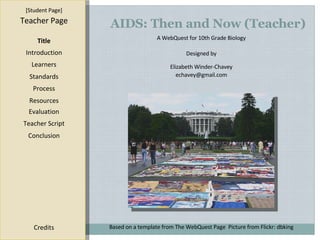 AIDS: Then and Now (Teacher) [ Student Page ] Title Introduction Learners Standards Process Resources Credits Teacher Page A WebQuest for 10th Grade Biology Designed by Elizabeth Winder-Chavey [email_address] Based on a template from  The WebQuest Page   Picture from Flickr: dbking Evaluation Teacher Script Conclusion 