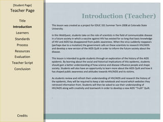 Introduction (Teacher) [ Student Page ] Title Introduction Learners Standards Process Resources Credits Teacher Page This lesson was created as a project for EDUC 331 Summer Term 2008 at Colorado State University. In this WebQuest, students take on the role of scientists in the field of communicable disease in a future society in which a vaccine against HIV has existed for so long that basic knowledge of HIV and AIDS has disappeared from public awareness. When the virus suddenly reappears (perhaps due to a mutation) the government calls on these scientists to research HIV/AIDS and develop a new version of the AIDS Quilt in order to inform the future society about the disease. This lesson is intended to guide students through an exploration of the history of the AIDS epidemic. By learning about the social and historical implications of this epidemic, students should gain a better understanding of how science and disease influence people and shape society. Students will also have an opportunity to learn more about the AIDS Quilt and how it has shaped public awareness and attitudes towards HIV/AIDS and its victims.  As students review and refresh their understanding of HIV/AIDS and research the history of the epidemic, they will be required to keep a lab notebook and record which websites they retrieved information from. Students will then be asked to use their understanding of HIV/AIDS along with creativity and teamwork in order to develop a new AIDS “Truth” Quilt. . Evaluation Teacher Script Conclusion 