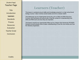 Learners (Teacher) [ Student Page ] Title Introduction Learners Standards Process Resources Credits Teacher Page This lesson is centered around skills and knowledge acquired in a high school level biology course. It also involves social studies and art to a lesser extent.  This Webquest can be implemented during the unit on DNA and RNA Structure, Function and Synthesis and will provide a real life context for understanding how DNA and RNA work and why they are important. This lesson would be an appropriate follow-up for a lesson that introduces HIV/AIDS. Students should already have a basic understanding of how the virus works and how the disease progresses. Evaluation Teacher Script Conclusion 