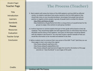 The Process (Teacher) [ Student Page ] Title Introduction Learners Standards Process Resources Credits Teacher Page Evaluation Teacher Script Conclusion 3.  Next students will review the history of the AIDS epidemic and how AIDS has affected society. As students read about how society reacted to the first AIDS epidemic they should take notes on any misunderstanding or stereotypes that people had and any positive or negative actions people or groups of people took to combat this disease. http://fohn.net/history-of-aids/ http://aidshistory.nih.gov/home.html  (this is a long article so it would be best for the groups to assign a few sections to each group member) 4. It will be important to remind students that part of their grade will be based on their lab notebook. They should keep legible and well organized notes on information they find on HIV/AIDS and the history of the epidemic. Each piece of information should be labeled with the website it was found on. You may want to give a specific example of how you would like information to be recorded and websites to be cited. 5. Before students start to construct their new version of the AIDS “Truth” Quilt they can use these pages to learn more about the original: http://www.aidsquilt.org/history.htm http://www.aidsquilt.org/quiltfacts.htm http://www.aidsquilt.org/newsroom/images.htm  (scroll to the bottom of the page and click on “view thumbnail” to see images of the quilt) . Continue with The Process 