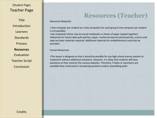 Resources (Teacher) [ Student Page ] Title Introduction Learners Standards Process Resources Credits Teacher Page Resources Required: One computer per student (or a few computers for each group if one computer per student is not possible) Lab notebooks (these may be actual notebooks or sheets of paper stapled together) Materials for hand-made quilt patches: paper, markers/crayons/colored pencils, scissors and tape are basic materials required. Additional materials for embellishment could also be provided. Human Resources: This lesson is designed so that it should be possible for any high school science teacher to implement without additional assistance. However, it is likely that students will have questions as they research the various websites. Therefore, if aides or volunteers are available they could assist in answering questions and/or assembling quilts. Evaluation Teacher Script Conclusion 