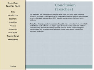 Conclusion (Teacher) [ Student Page ] Title Introduction Learners Standards Process Resources Credits Teacher Page This WebQuest asks the overarching question: What could the United States have done differently to address the AIDS epidemic? In answering this question, students are challenged to enrich their basic understandings of HIV and AIDS and to research the history of the epidemic. Throughout the project, students are also challenged to make connections between multiple content areas (such as history and art) and apply other skills (such as teamwork and basic computer skills). This multi-disciplinary approach increases student understanding and retention while also allowing students who excel in other areas beyond science to be motivated to perform.  Evaluation Teacher Script Conclusion 