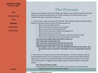 The Process Student Page Title Introduction Task Process Evaluation Conclusion Credits [ Teacher Page ] Good, you are already at the lab and ready to go! Make sure your research partners have also arrived. You should be working with 3 to 4 other scientists. You will also need your lab notebook and a pen or pencil for taking notes. 1.  First let’s learn a little more about HIV and AIDS. After looking through the websites listed below you should be able to answer the following questions: What do HIV and AIDS stand for? What is the difference between HIV and AIDS? How can you protect yourself against HIV? What activities make you at high risk for getting HIV? How do you know if you have HIV? What kinds of treatments are available for someone with HIV or AIDS? What was the origin of the HIV virus (where did it come from)? http://www.aids.org/factSheets/101-What-is-AIDS.html http://www.aids.org/info/FAQs.html http://www.aids.org/factSheets/106-HIV-Life-Cycle.html http://www.aids.org/factSheets/106-HIV-Life-Cycle.html **Don’t forget to take notes in your lab notebook and label all information with the website where you found it. Remember: you are a professional scientist!** 2.  Now it’s time to review the history of the AIDS epidemic. Just like any disease, AIDS has greatly affected society. As you read about how society reacted to the first AIDS epidemic, take plenty of notes on any misunderstanding or stereotypes that people had. Also make notes of any positive or negative actions people or groups of people took to combat this disease. http://fohn.net/history-of-aids/ http://aidshistory.nih.gov/home.html  (this is a long article so it would be best to assign a few sections to each group member) Continue with The Process 