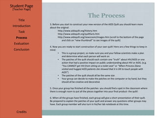The Process Student Page Title Introduction Task Process Evaluation Conclusion Credits [ Teacher Page ] 3. Before you start to construct your new version of the AIDS Quilt you should learn more about the original: http://www.aidsquilt.org/history.htm http://www.aidsquilt.org/quiltfacts.htm http://www.aidsquilt.org/newsroom/images.htm  (scroll to the bottom of the page and click on “view thumbnail” to see images of the quilt) 4. Now you are ready to start construction of your own quilt! Here are a few things to keep in mind: This is a group project, so make sure you and your fellow scientists make a plan and determine what each person will work on The patches of the quilt should each contain one “truth” about HIV/AIDS or one action that had a positive impact on public understanding about HIV or AIDS. (e.g . “You CANNOT get HIV from sitting on a toilet seat”  or  “When Princess Diana visited and hugged AIDS patients she showed that it is OK to touch people with AIDS” ) The patches of the quilt should all be the same size Your group can decide to make the patches on the computer or by hand, but they should all be creative and decorative 5. Once your group has finished all the patches  you should find a spot in the classroom where there is enough room to put all the pieces together into your final product- the quilt! 6. When all the groups have finished, each group will give a short presentation of their quilt. Be prepared to explain the patches of your quilt and answer any questions other groups may have. Each group member will also turn in his/her lab notebook at this time. 