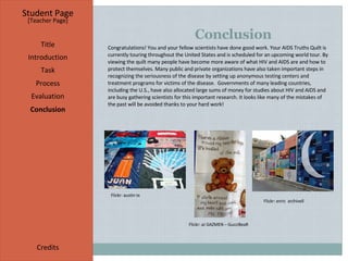 Conclusion  Student Page Title Introduction Task Process Evaluation Conclusion Credits [ Teacher Page ] Congratulations! You and your fellow scientists have done good work. Your AIDS Truths Quilt is currently touring throughout the United States and is scheduled for an upcoming world tour. By viewing the quilt many people have become more aware of what HIV and AIDS are and how to protect themselves. Many public and private organizations have also taken important steps in recognizing the seriousness of the disease by setting up anonymous testing centers and  treatment programs for victims of the disease.  Governments of many leading countries, including the U.S., have also allocated large sums of money for studies about HIV and AIDS and are busy gathering scientists for this important research. It looks like many of the mistakes of the past will be avoided thanks to your hard work! Flickr: austin tx     Flickr: enric  archivell   Flickr: aJ GAZMEN – GucciBeaR 