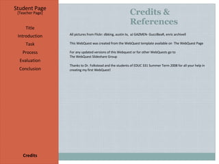 Credits & References Student Page Title Introduction Task Process Evaluation Conclusion Credits [ Teacher Page ] All pictures from  Flickr : dbking, austin tx,  aJ GAZMEN- GucciBeaR, enric archivell This WebQuest was created from the WebQuest template available on  The WebQuest Page  For any updated versions of this Webquest or for other WebQuests go to  The WebQuest Slideshare Group Thanks to Dr. Folkstead and the students of EDUC 331 Summer Term 2008 for all your help in creating my first WebQuest! 