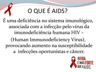 O QUE É AIDS?
É uma deficiência no sistema imunológico,
associada com a infecção pelo vírus da
imunodeficiência humana HIV –
(Human Immunodeficiency Virus),
provocando aumento na susceptibilidade
a infecções oportunistas e câncer.
 