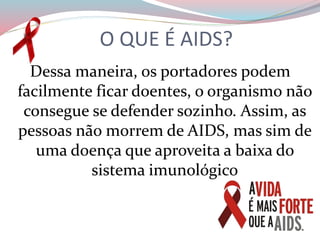 Dessa maneira, os portadores podem
facilmente ficar doentes, o organismo não
consegue se defender sozinho. Assim, as
pessoas não morrem de AIDS, mas sim de
uma doença que aproveita a baixa do
sistema imunológico
O QUE É AIDS?
 