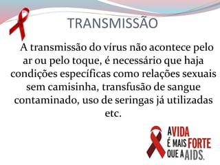 TRANSMISSÃO
A transmissão do vírus não acontece pelo
ar ou pelo toque, é necessário que haja
condições específicas como relações sexuais
sem camisinha, transfusão de sangue
contaminado, uso de seringas já utilizadas
etc.
 