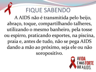 FIQUE SABENDO
A AIDS não é transmitida pelo beijo,
abraço, toque, compartilhando talheres,
utilizando o mesmo banheiro, pela tosse
ou espirro, praticando esportes, na piscina,
praia e, antes de tudo, não se pega AIDS
dando a mão ao próximo, seja ele ou não
soropositivo.
 