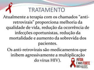 TRATAMENTO
Atualmente a terapia com os chamados “anti-
retrovirais” proporciona melhoria da
qualidade de vida, redução da ocorrência de
infecções oportunistas, redução da
mortalidade e aumento da sobrevida dos
pacientes.
Os anti-retrovirais são medicamentos que
inibem agressivamente a multiplicação
do vírus HIV).
 