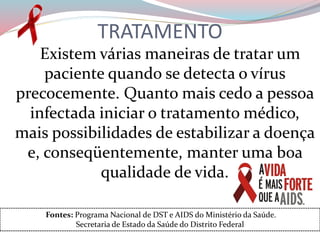TRATAMENTO
Existem várias maneiras de tratar um
paciente quando se detecta o vírus
precocemente. Quanto mais cedo a pessoa
infectada iniciar o tratamento médico,
mais possibilidades de estabilizar a doença
e, conseqüentemente, manter uma boa
qualidade de vida.
Fontes: Programa Nacional de DST e AIDS do Ministério da Saúde.
Secretaria de Estado da Saúde do Distrito Federal
 