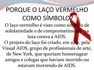 PORQUE O LAÇO VERMELHO
COMO SÍMBOLO?
O laço vermelho é visto como símbolo de
solidariedade e de comprometimento na
luta contra a AIDS.
O projeto do laço foi criado, em 1991, pela
Visual AIDS, grupo de profissionais de arte,
de New York, que queriam homenagear
amigos e colegas que haviam morrido ou
estavam morrendo de AIDS.
 
